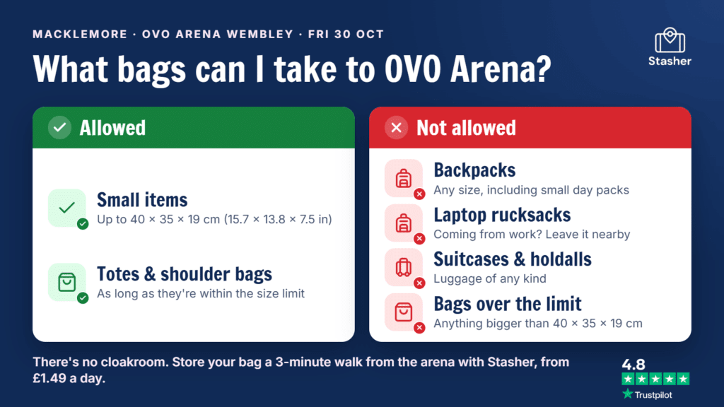 OVO Arena Wembley bag policy for Macklemore on 30 October: small bags up to 40 × 35 × 19 cm are allowed, but backpacks of any size, laptop rucksacks, suitcases and holdalls are not. No cloakroom, so use OVO Arena luggage storage nearby with Stasher.
